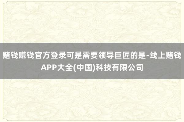 赌钱赚钱官方登录可是需要领导巨匠的是-线上赌钱APP大全(中国)科技有限公司