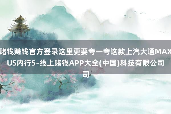 赌钱赚钱官方登录这里更要夸一夸这款上汽大通MAXUS内行5-线上赌钱APP大全(中国)科技有限公司