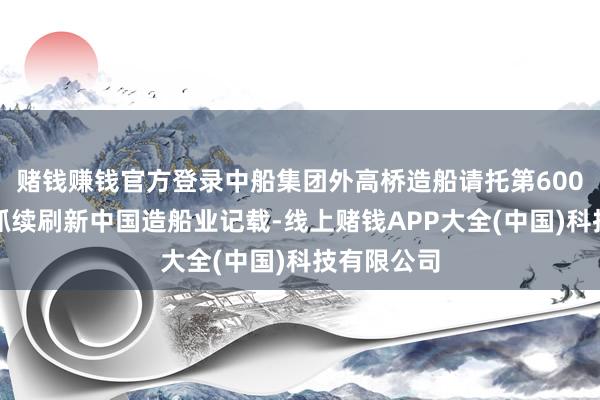 赌钱赚钱官方登录中船集团外高桥造船请托第600艘船舶，抓续刷新中国造船业记载-线上赌钱APP大全(中国)科技有限公司