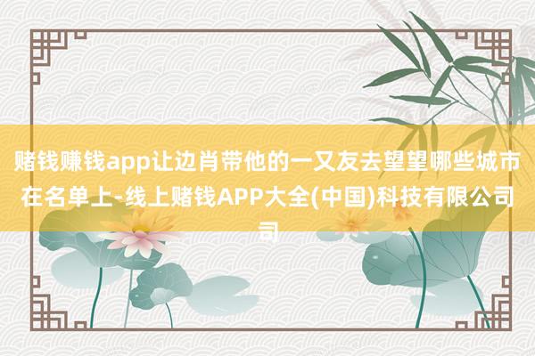 赌钱赚钱app让边肖带他的一又友去望望哪些城市在名单上-线上赌钱APP大全(中国)科技有限公司