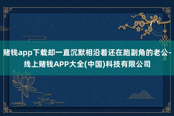 赌钱app下载却一直沉默相沿着还在跑副角的老公-线上赌钱APP大全(中国)科技有限公司