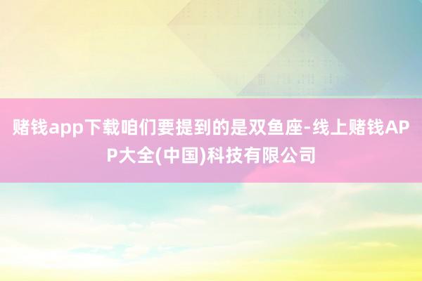 赌钱app下载咱们要提到的是双鱼座-线上赌钱APP大全(中国)科技有限公司