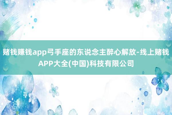 赌钱赚钱app弓手座的东说念主醉心解放-线上赌钱APP大全(中国)科技有限公司