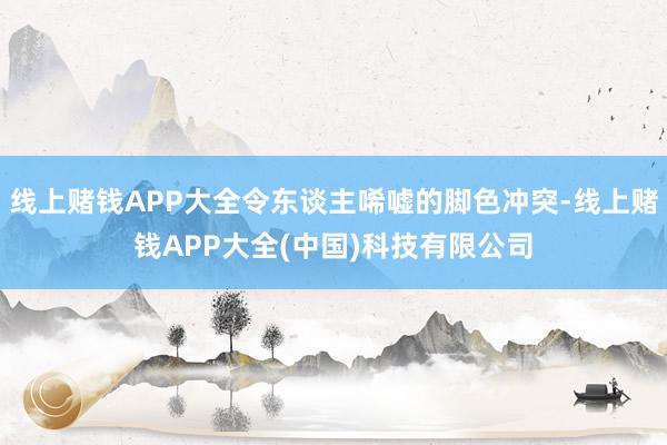线上赌钱APP大全令东谈主唏嘘的脚色冲突-线上赌钱APP大全(中国)科技有限公司