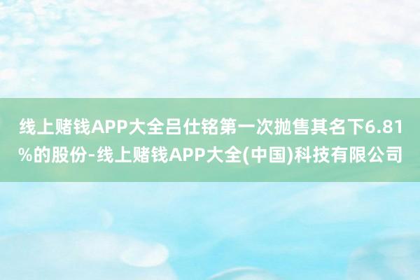 线上赌钱APP大全吕仕铭第一次抛售其名下6.81%的股份-线上赌钱APP大全(中国)科技有限公司