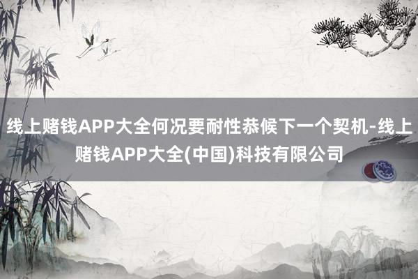 线上赌钱APP大全何况要耐性恭候下一个契机-线上赌钱APP大全(中国)科技有限公司