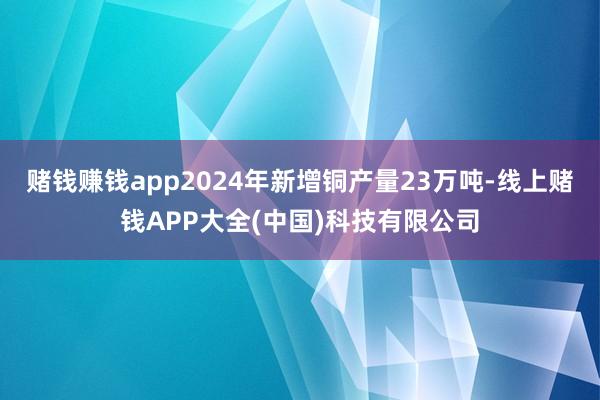 赌钱赚钱app2024年新增铜产量23万吨-线上赌钱APP大全(中国)科技有限公司
