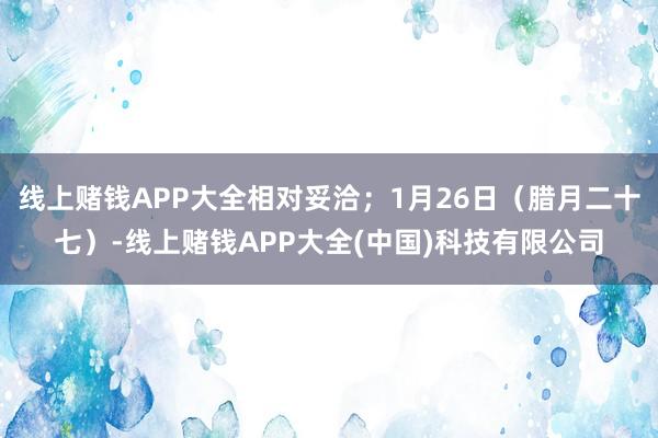 线上赌钱APP大全相对妥洽；1月26日（腊月二十七）-线上赌钱APP大全(中国)科技有限公司