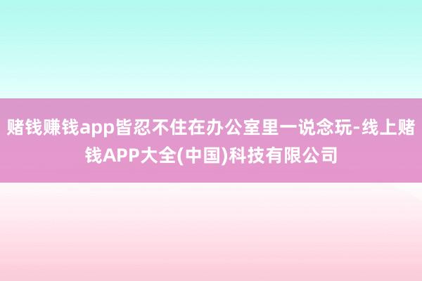赌钱赚钱app皆忍不住在办公室里一说念玩-线上赌钱APP大全(中国)科技有限公司