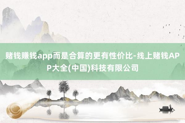 赌钱赚钱app而是合算的更有性价比-线上赌钱APP大全(中国)科技有限公司