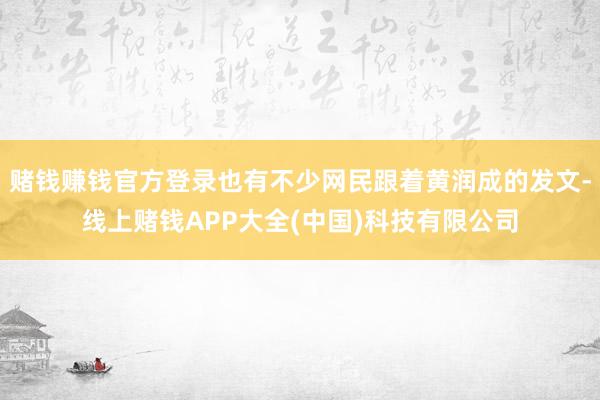 赌钱赚钱官方登录也有不少网民跟着黄润成的发文-线上赌钱APP大全(中国)科技有限公司