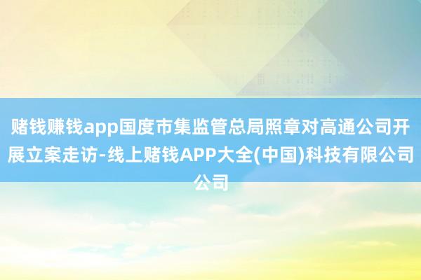 赌钱赚钱app国度市集监管总局照章对高通公司开展立案走访-线上赌钱APP大全(中国)科技有限公司