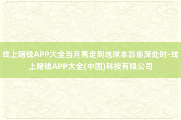 线上赌钱APP大全当月亮走到地球本影最深处时-线上赌钱APP大全(中国)科技有限公司