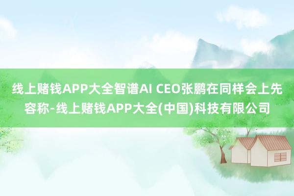 线上赌钱APP大全智谱AI CEO张鹏在同样会上先容称-线上赌钱APP大全(中国)科技有限公司