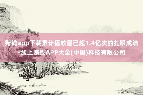 赌钱app下载累计播放量已超1.4亿次的扎眼成绩-线上赌钱APP大全(中国)科技有限公司