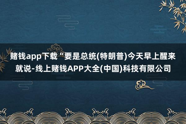 赌钱app下载　　“要是总统(特朗普)今天早上醒来就说-线上赌钱APP大全(中国)科技有限公司