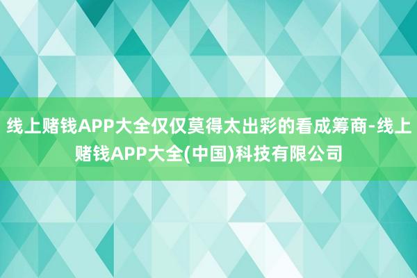 线上赌钱APP大全仅仅莫得太出彩的看成筹商-线上赌钱APP大全(中国)科技有限公司