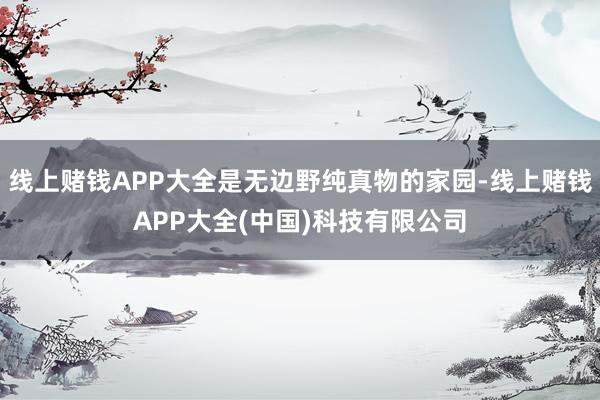 线上赌钱APP大全是无边野纯真物的家园-线上赌钱APP大全(中国)科技有限公司