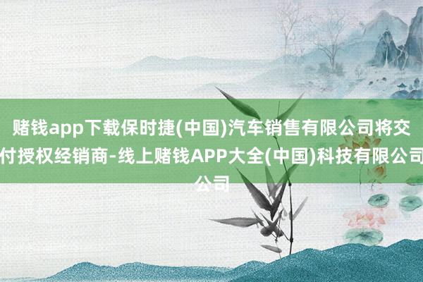 赌钱app下载保时捷(中国)汽车销售有限公司将交付授权经销商-线上赌钱APP大全(中国)科技有限公司