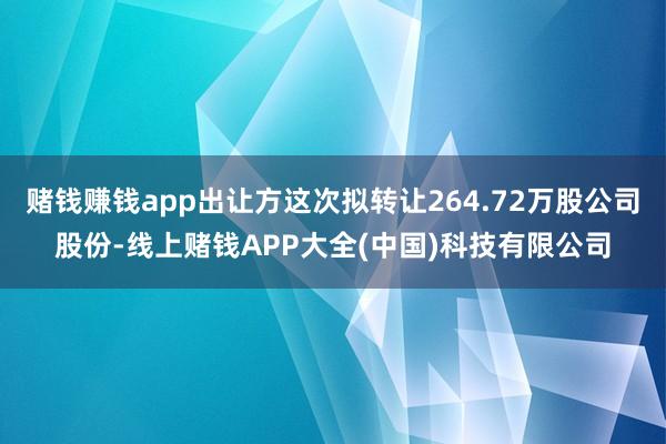 赌钱赚钱app出让方这次拟转让264.72万股公司股份-线上赌钱APP大全(中国)科技有限公司