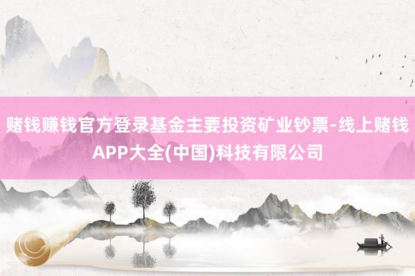 赌钱赚钱官方登录基金主要投资矿业钞票-线上赌钱APP大全(中国)科技有限公司
