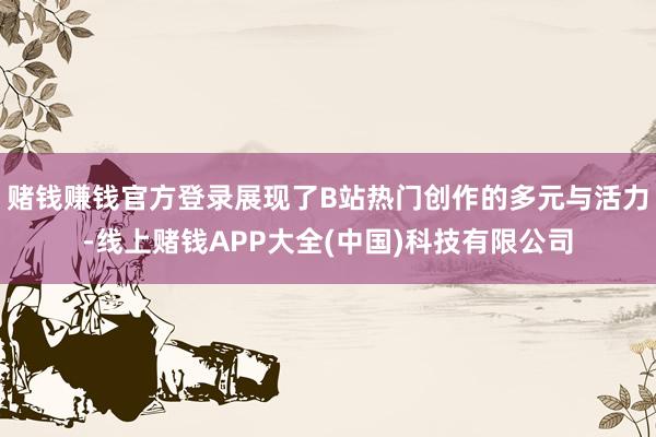 赌钱赚钱官方登录展现了B站热门创作的多元与活力-线上赌钱APP大全(中国)科技有限公司
