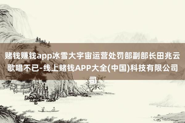 赌钱赚钱app冰雪大宇宙运营处罚部副部长田兆云歌唱不已-线上赌钱APP大全(中国)科技有限公司