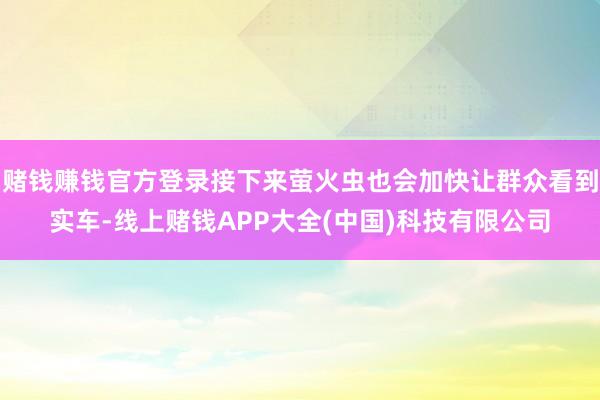 赌钱赚钱官方登录接下来萤火虫也会加快让群众看到实车-线上赌钱APP大全(中国)科技有限公司