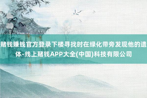 赌钱赚钱官方登录下楼寻找时在绿化带旁发现他的遗体-线上赌钱APP大全(中国)科技有限公司