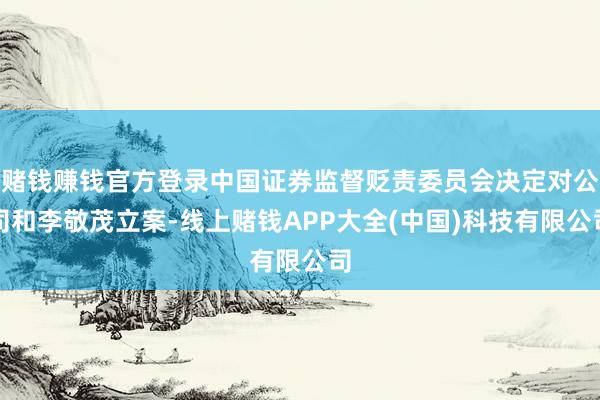 赌钱赚钱官方登录中国证券监督贬责委员会决定对公司和李敬茂立案-线上赌钱APP大全(中国)科技有限公司