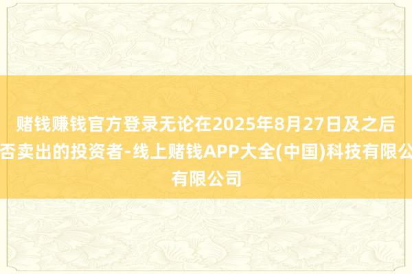 赌钱赚钱官方登录无论在2025年8月27日及之后是否卖出的投资者-线上赌钱APP大全(中国)科技有限公司
