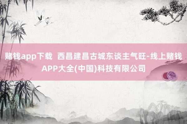 赌钱app下载  西昌建昌古城东谈主气旺-线上赌钱APP大全(中国)科技有限公司