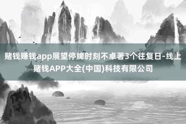赌钱赚钱app展望停牌时刻不卓著3个往复日-线上赌钱APP大全(中国)科技有限公司