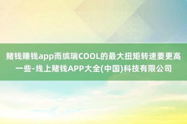 赌钱赚钱app而缤瑞COOL的最大扭矩转速要更高一些-线上赌钱APP大全(中国)科技有限公司