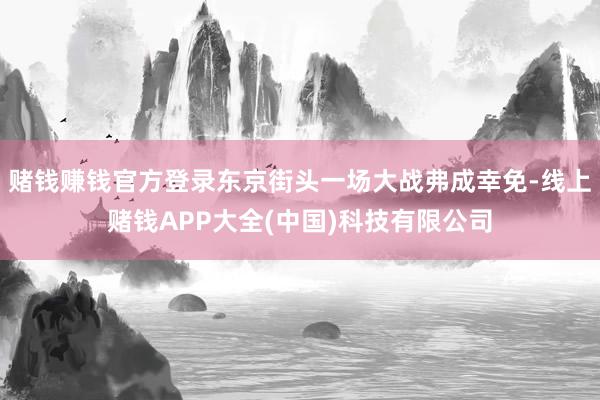 赌钱赚钱官方登录东京街头一场大战弗成幸免-线上赌钱APP大全(中国)科技有限公司