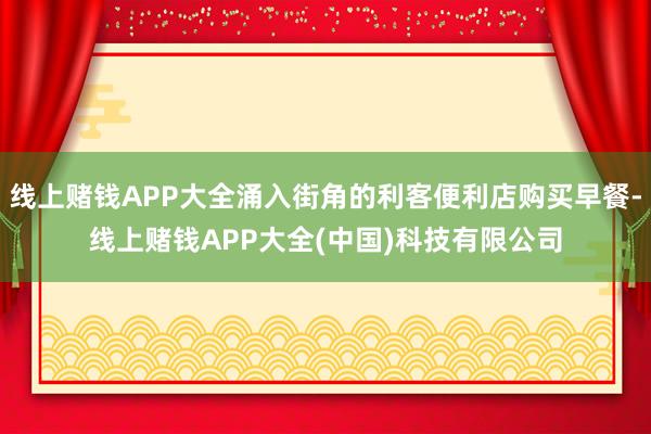线上赌钱APP大全涌入街角的利客便利店购买早餐-线上赌钱APP大全(中国)科技有限公司
