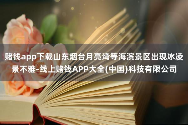 赌钱app下载山东烟台月亮湾等海滨景区出现冰凌景不雅-线上赌钱APP大全(中国)科技有限公司