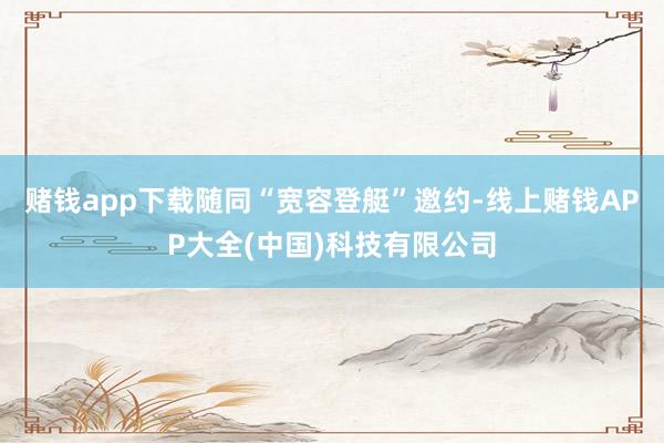 赌钱app下载随同“宽容登艇”邀约-线上赌钱APP大全(中国)科技有限公司
