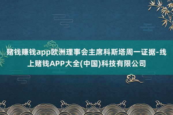 赌钱赚钱app　　欧洲理事会主席科斯塔周一证据-线上赌钱APP大全(中国)科技有限公司