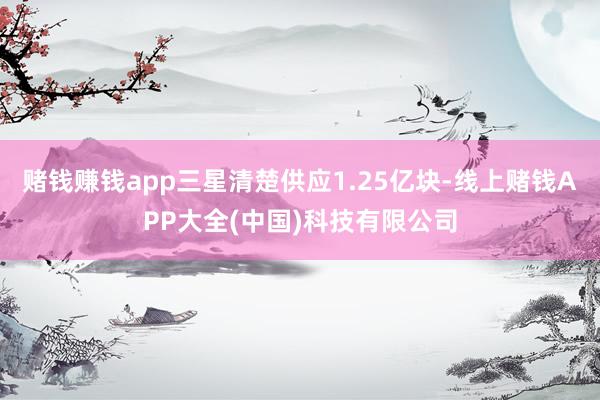 赌钱赚钱app三星清楚供应1.25亿块-线上赌钱APP大全(中国)科技有限公司