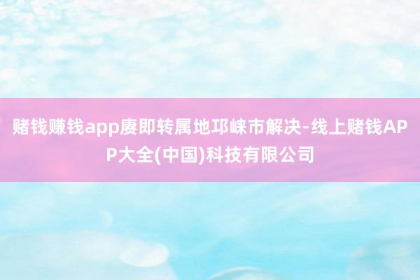 赌钱赚钱app赓即转属地邛崃市解决-线上赌钱APP大全(中国)科技有限公司