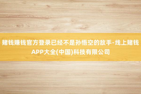 赌钱赚钱官方登录已经不是孙悟空的敌手-线上赌钱APP大全(中国)科技有限公司