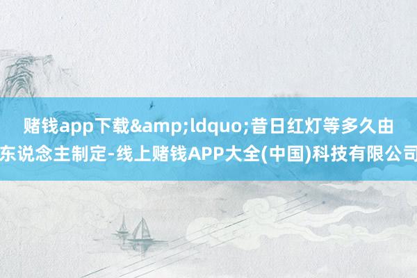 赌钱app下载&ldquo;昔日红灯等多久由东说念主制定-线上赌钱APP大全(中国)科技有限公司