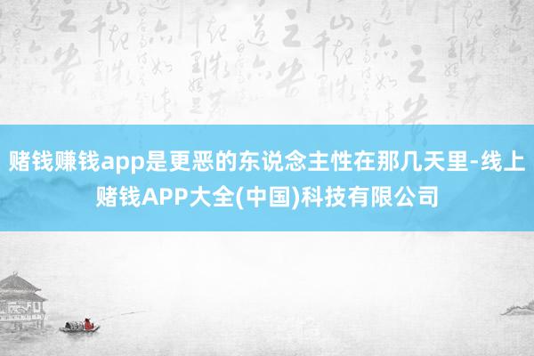 赌钱赚钱app是更恶的东说念主性在那几天里-线上赌钱APP大全(中国)科技有限公司