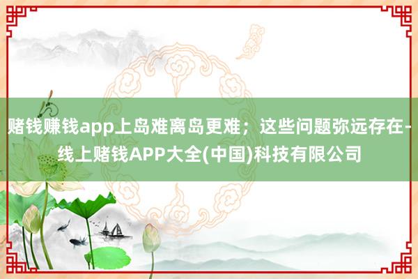 赌钱赚钱app上岛难离岛更难;这些问题弥远存在-线上赌钱APP大全(中国)科技有限公司