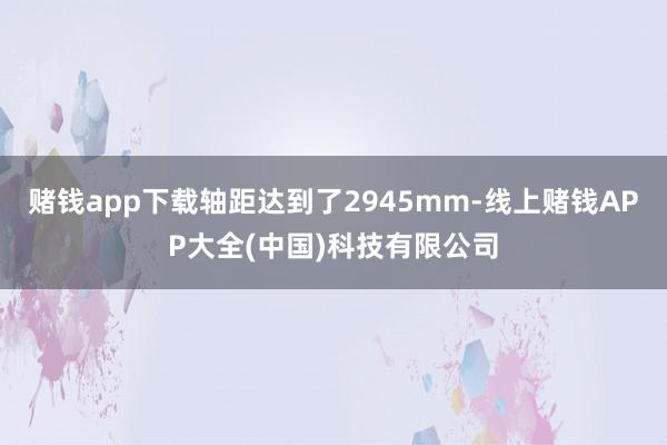 赌钱app下载轴距达到了2945mm-线上赌钱APP大全(中国)科技有限公司