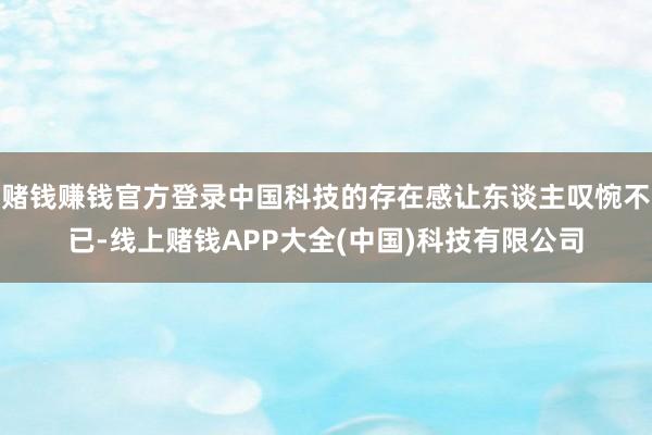 赌钱赚钱官方登录中国科技的存在感让东谈主叹惋不已-线上赌钱APP大全(中国)科技有限公司