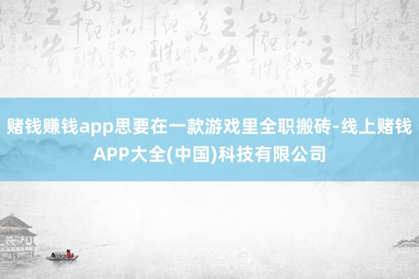 赌钱赚钱app思要在一款游戏里全职搬砖-线上赌钱APP大全(中国)科技有限公司