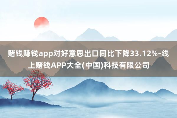 赌钱赚钱app对好意思出口同比下降33.12%-线上赌钱APP大全(中国)科技有限公司