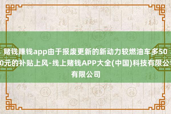 赌钱赚钱app由于报废更新的新动力较燃油车多5000元的补贴上风-线上赌钱APP大全(中国)科技有限公司